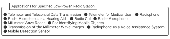 Applications for Specified Low-Power Radio Station:Telemeter and Telecontrol Data Transmission. Telemeter for Medical Use. Radiophone. Radio Microphone as a Hearing Aid. Radio Call. Radio Microphone. Millimeter Wave Rader. For Identifying Mobile Objects. Transmission of the Millimeter Wave Images. Radiophone as a Voice Assistance System. Mobile Detection Sensor.